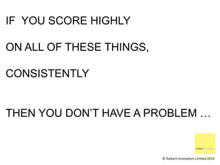 IF YOU SCORE HIGHLY 
ON ALL OF THESE THINGS, 
CONSISTENTLY 
THEN YOU DON’T HAVE A PROBLEM … 
© Radiant Innovation Limited ...