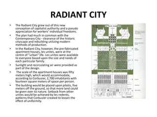 RADIANT CITY
• The Radiant City grew out of this new
conception of capitalist authority and a pseudo
appreciation for workers’ individual freedoms.
• The plan had much in common with the
Contemporary City - clearance of the historic
cityscape and rebuilding utilizing modern
methods of production.
• In the Radiant City, however, the pre-fabricated
apartment houses, les unites, were at the
centre of "urban" life. Les unites were available
to everyone based upon the size and needs of
each particular family.
• Sunlight and recirculating air were provided as
part of the design.
• The scale of the apartment houses was fifty
meters high, which would accommodate,
according to Corbusier, 2,700 inhabitants with
fourteen square meters of space per person.
• The building would be placed upon pilotis, five
meters off the ground, so that more land could
be given over to nature. Setback from other
unites would be achieved by les redents,
patterns that Corbusier created to lessen the
effect of uniformity.
 