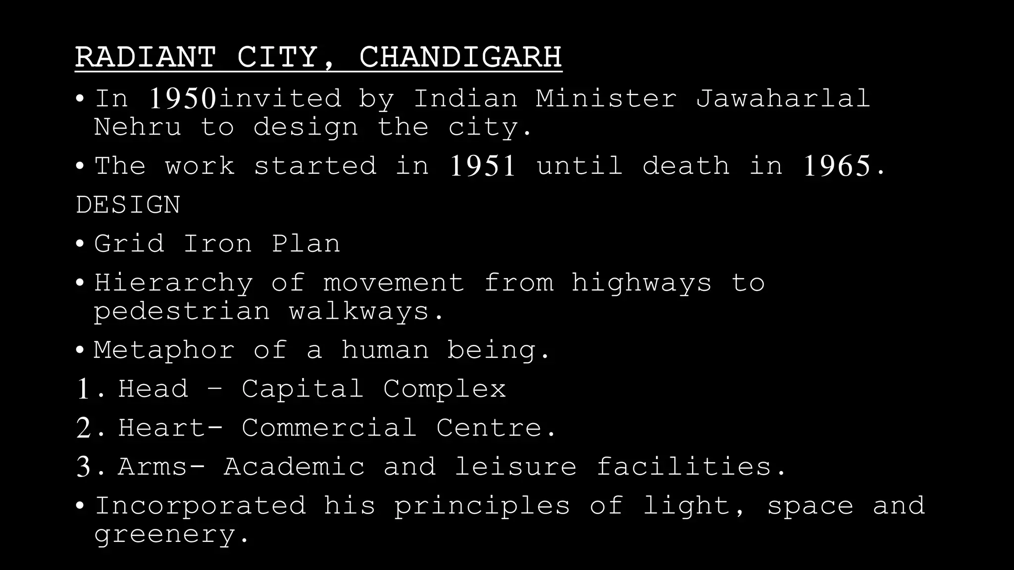 RADIANT CITY, CHANDIGARH
• In 1950invited by Indian Minister Jawaharlal
Nehru to design the city.
• The work started in 1951 until death in 1965.
DESIGN
• Grid Iron Plan
• Hierarchy of movement from highways to
pedestrian walkways.
• Metaphor of a human being.
1. Head – Capital Complex
2. Heart- Commercial Centre.
3. Arms- Academic and leisure facilities.
• Incorporated his principles of light, space and
greenery.
 