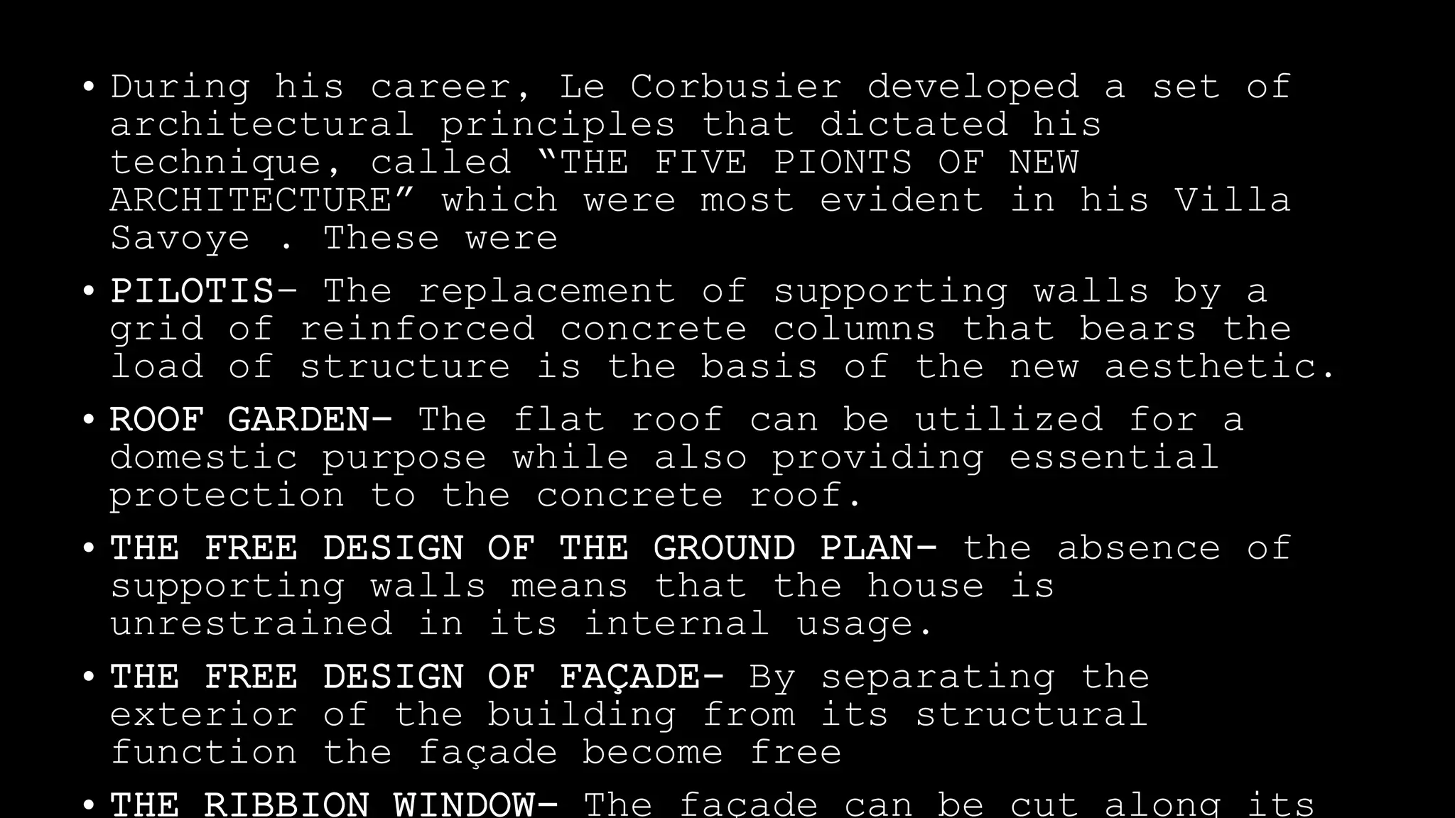 • During his career, Le Corbusier developed a set of
architectural principles that dictated his
technique, called “THE FIVE PIONTS OF NEW
ARCHITECTURE” which were most evident in his Villa
Savoye . These were
• PILOTIS- The replacement of supporting walls by a
grid of reinforced concrete columns that bears the
load of structure is the basis of the new aesthetic.
• ROOF GARDEN- The flat roof can be utilized for a
domestic purpose while also providing essential
protection to the concrete roof.
• THE FREE DESIGN OF THE GROUND PLAN- the absence of
supporting walls means that the house is
unrestrained in its internal usage.
• THE FREE DESIGN OF FAÇADE- By separating the
exterior of the building from its structural
function the façade become free
 