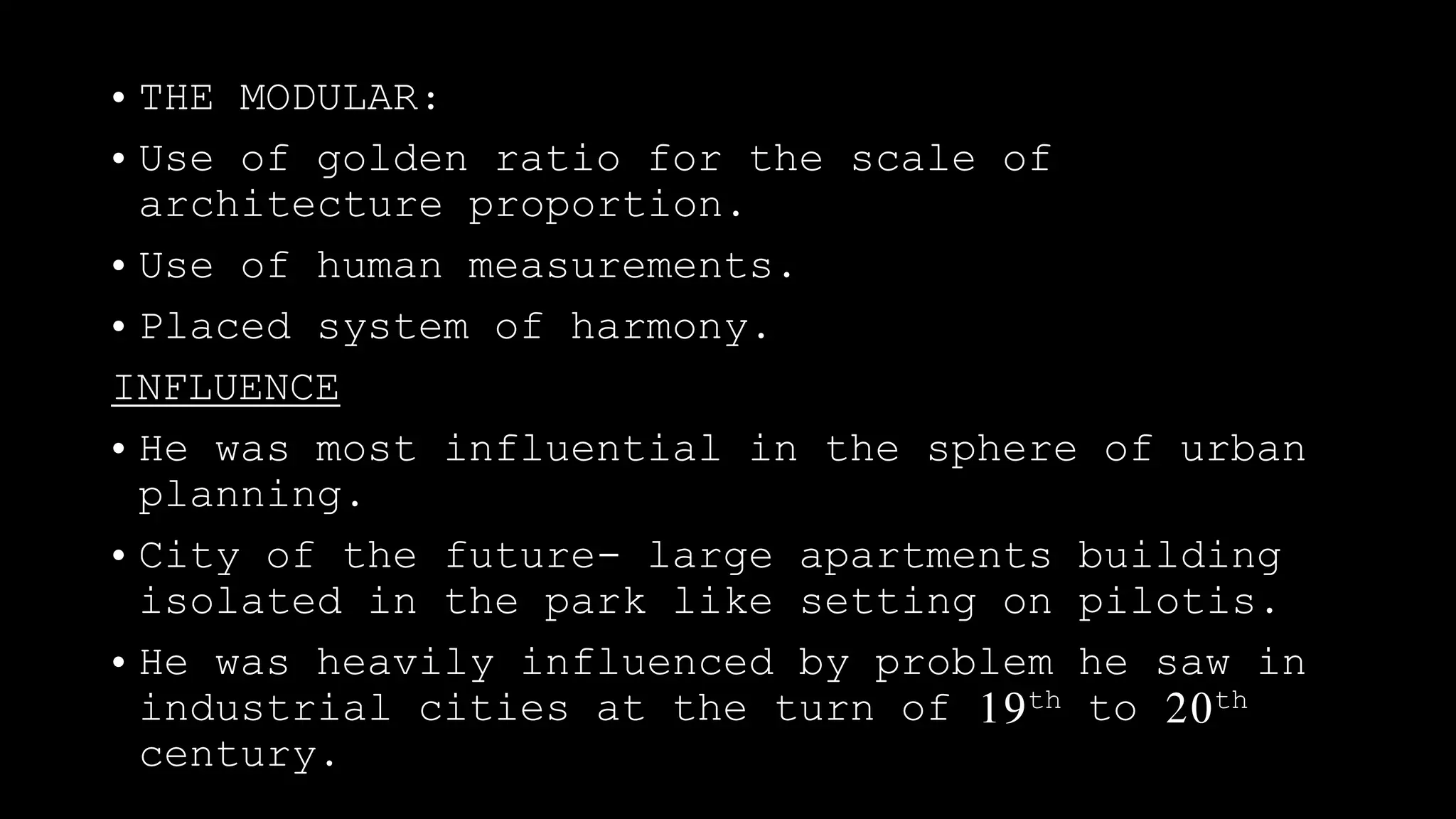• THE MODULAR:
• Use of golden ratio for the scale of
architecture proportion.
• Use of human measurements.
• Placed system of harmony.
INFLUENCE
• He was most influential in the sphere of urban
planning.
• City of the future- large apartments building
isolated in the park like setting on pilotis.
• He was heavily influenced by problem he saw in
industrial cities at the turn of 19th to 20th
century.
 
