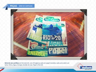 PEÇAS         SÉRIE DE CARTILHAS




Série de seis cartilhas em formato A5, com 20 páginas cada em papel reciclato, cada uma sobre um
tema: Clima, Água, Energia, Gestão do Lixo, Papel e Rio+20.
 