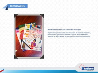 RESULTADOS




             Distribuição de 20 mil kits nas escolas municipais.
             Repercussão positiva junto aos munícipes de São Caetano do Sul,
             por meio de Opiniões no site da Autarquia. “Meio Ambiente”,
             “Atitude” e “Água” foram os principais assuntos dos comentários.
 