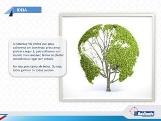 IDEIA




A Natureza nos ensina que, para
colhermos um bom fruto, precisamos
plantar e regar. E, para colhermos um
mundo mais saudável, temos de plantar
consciência e regar com atitude.

Por isso, precisamos de todos. Ou seja,
todos ganham ou todos perdem.
 