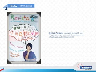 PEÇAS   KIT PARA ESCOLAS




                           Revista de Atividades – revista em formato A5, com
                           20 páginas em papel reciclato, contendo passatempos
                           educativos sobre a temática ambiental.
 