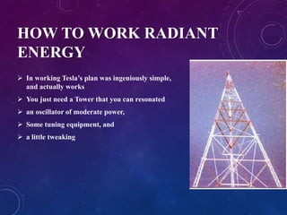 HOW TO WORK RADIANT
ENERGY
 In working Tesla’s plan was ingeniously simple,
and actually works
 You just need a Tower that you can resonated
 an oscillator of moderate power,
 Some tuning equipment, and
 a little tweaking
 