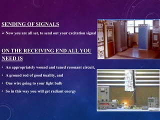 SENDING OF SIGNALS
 Now you are all set, to send out your excitation signal
ON THE RECEIVING END ALL YOU
NEED IS
• An appropriately wound and tuned resonant circuit,
• A ground rod of good 6uality, and
• One wire going to your light bulb
• So in this way you will get radiant energy
 