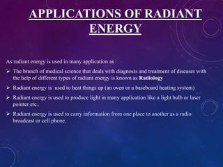 APPLICATIONS OF RADIANT
ENERGY
As radiant energy is used in many application as
 The branch of medical science that deals with diagnosis and treatment of diseases with
the help of different types of radiant energy is known as Radiology
 Radiant energy is used to heat things up (an oven or a baseboard heating system)
 Radiant energy is used to produce light in many application like a light bulb or laser
pointer etc..
 Radiant energy is used to carry information from one place to another as a radio
broadcast or cell phone.
 