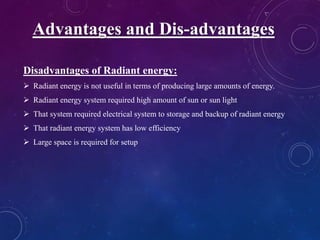 Disadvantages of Radiant energy:
 Radiant energy is not useful in terms of producing large amounts of energy.
 Radiant energy system required high amount of sun or sun light
 That system required electrical system to storage and backup of radiant energy
 That radiant energy system has low efficiency
 Large space is required for setup
Advantages and Dis-advantages
 