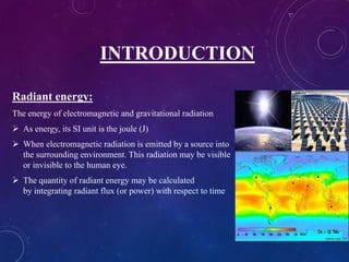 INTRODUCTION
Radiant energy:
The energy of electromagnetic and gravitational radiation
 As energy, its SI unit is the joule (J)
 When electromagnetic radiation is emitted by a source into
the surrounding environment. This radiation may be visible
or invisible to the human eye.
 The quantity of radiant energy may be calculated
by integrating radiant flux (or power) with respect to time
 