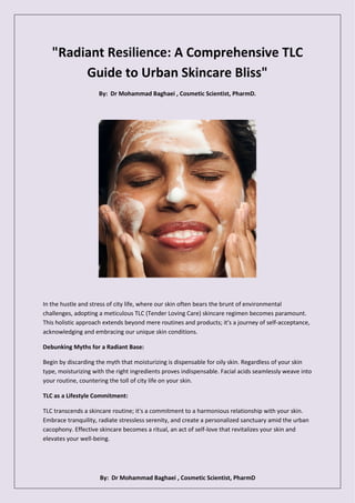 By: Dr Mohammad Baghaei , Cosmetic Scientist, PharmD
"Radiant Resilience: A Comprehensive TLC
Guide to Urban Skincare Bliss"
By: Dr Mohammad Baghaei , Cosmetic Scientist, PharmD.
In the hustle and stress of city life, where our skin often bears the brunt of environmental
challenges, adopting a meticulous TLC (Tender Loving Care) skincare regimen becomes paramount.
This holistic approach extends beyond mere routines and products; it's a journey of self-acceptance,
acknowledging and embracing our unique skin conditions.
Debunking Myths for a Radiant Base:
Begin by discarding the myth that moisturizing is dispensable for oily skin. Regardless of your skin
type, moisturizing with the right ingredients proves indispensable. Facial acids seamlessly weave into
your routine, countering the toll of city life on your skin.
TLC as a Lifestyle Commitment:
TLC transcends a skincare routine; it's a commitment to a harmonious relationship with your skin.
Embrace tranquility, radiate stressless serenity, and create a personalized sanctuary amid the urban
cacophony. Effective skincare becomes a ritual, an act of self-love that revitalizes your skin and
elevates your well-being.
 