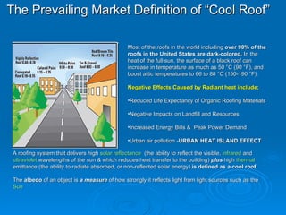 The Prevailing Market Definition of “Cool Roof”   ,[object Object],[object Object],[object Object],[object Object],[object Object],[object Object],A roofing system that delivers high  solar reflectance   (the ability to reflect the visible,  infrared  and  ultraviolet  wavelengths of the sun & which reduces heat transfer to the building)  plus  high  thermal  emittance  (the ability to radiate absorbed, or non-reflected solar energy)  is defined as a   cool roof .  The  albedo  of an object is  a measure  of how strongly it reflects light from light sources such as the  Sun   