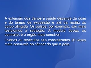 A extensão dos danos à saúde depende da doseA extensão dos danos à saúde depende da dose
e do tempo de exposição e até da região doe do tempo de exposição e até da região do
corpo atingida. Os pulsos, por exemplo, são maiscorpo atingida. Os pulsos, por exemplo, são mais
resistentes à radiação. A medula óssea, aoresistentes à radiação. A medula óssea, ao
contrário, é o órgão mais sensível.contrário, é o órgão mais sensível.
Ovários ou testículos são considerados 20 vezesOvários ou testículos são considerados 20 vezes
mais sensíveis ao câncer do que a pele.mais sensíveis ao câncer do que a pele.
 