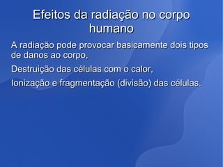 Efeitos da radiação no corpoEfeitos da radiação no corpo
humanohumano
A radiação pode provocar basicamente dois tiposA radiação pode provocar basicamente dois tipos
de danos ao corpo,de danos ao corpo,
Destruição das células com o calor,Destruição das células com o calor,
Ionização e fragmentação (divisão) das células.Ionização e fragmentação (divisão) das células.
 