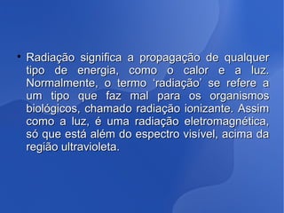 
Radiação significa a propagação de qualquerRadiação significa a propagação de qualquer
tipo de energia, como o calor e a luz.tipo de energia, como o calor e a luz.
Normalmente, o termo ‘radiação’ se refere aNormalmente, o termo ‘radiação’ se refere a
um tipo que faz mal para os organismosum tipo que faz mal para os organismos
biológicos, chamado radiação ionizante. Assimbiológicos, chamado radiação ionizante. Assim
como a luz, é uma radiação eletromagnética,como a luz, é uma radiação eletromagnética,
só que está além do espectro visível, acima dasó que está além do espectro visível, acima da
região ultravioleta.região ultravioleta.
 