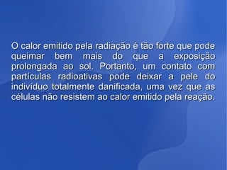 O calor emitido pela radiação é tão forte que podeO calor emitido pela radiação é tão forte que pode
queimar bem mais do que a exposiçãoqueimar bem mais do que a exposição
prolongada ao sol. Portanto, um contato comprolongada ao sol. Portanto, um contato com
partículas radioativas pode deixar a pele dopartículas radioativas pode deixar a pele do
indivíduo totalmente danificada, uma vez que asindivíduo totalmente danificada, uma vez que as
células não resistem ao calor emitido pela reação.células não resistem ao calor emitido pela reação.
 