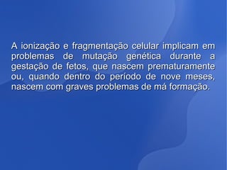 A ionização e fragmentação celular implicam emA ionização e fragmentação celular implicam em
problemas de mutação genética durante aproblemas de mutação genética durante a
gestação de fetos, que nascem prematuramentegestação de fetos, que nascem prematuramente
ou, quando dentro do período de nove meses,ou, quando dentro do período de nove meses,
nascem com graves problemas de má formação.nascem com graves problemas de má formação.
 