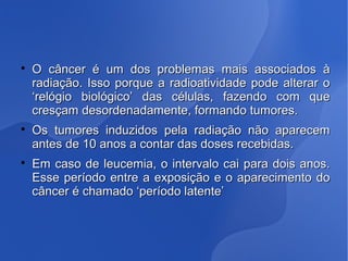 
O câncer é um dos problemas mais associados àO câncer é um dos problemas mais associados à
radiação. Isso porque a radioatividade pode alterar oradiação. Isso porque a radioatividade pode alterar o
‘relógio biológico’ das células, fazendo com que‘relógio biológico’ das células, fazendo com que
cresçam desordenadamente, formando tumores.cresçam desordenadamente, formando tumores.

Os tumores induzidos pela radiação não aparecemOs tumores induzidos pela radiação não aparecem
antes de 10 anos a contar das doses recebidas.antes de 10 anos a contar das doses recebidas.

Em caso de leucemia, o intervalo cai para dois anos.Em caso de leucemia, o intervalo cai para dois anos.
Esse período entre a exposição e o aparecimento doEsse período entre a exposição e o aparecimento do
câncer é chamado ‘período latente’câncer é chamado ‘período latente’
 