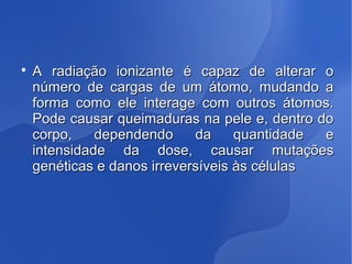 
A radiação ionizante é capaz de alterar oA radiação ionizante é capaz de alterar o
número de cargas de um átomo, mudando anúmero de cargas de um átomo, mudando a
forma como ele interage com outros átomos.forma como ele interage com outros átomos.
Pode causar queimaduras na pele e, dentro doPode causar queimaduras na pele e, dentro do
corpo, dependendo da quantidade ecorpo, dependendo da quantidade e
intensidade da dose, causar mutaçõesintensidade da dose, causar mutações
genéticas e danos irreversíveis às célulasgenéticas e danos irreversíveis às células
 