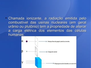 
Chamada ionizante, a radiação emitida peloChamada ionizante, a radiação emitida pelo
combustível das usinas nucleares (em geralcombustível das usinas nucleares (em geral
urânio ou plutônio) tem a propriedade de alterarurânio ou plutônio) tem a propriedade de alterar
a carga elétrica dos elementos das célulasa carga elétrica dos elementos das células
humanas.humanas.
 