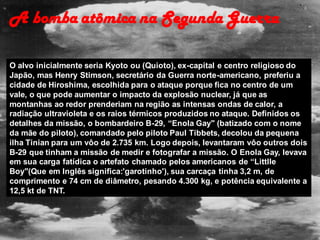 O alvo inicialmente seria Kyoto ou (Quioto), ex-capital e centro religioso do
Japão, mas Henry Stimson, secretário da Guerra norte-americano, preferiu a
cidade de Hiroshima, escolhida para o ataque porque fica no centro de um
vale, o que pode aumentar o impacto da explosão nuclear, já que as
montanhas ao redor prenderiam na região as intensas ondas de calor, a
radiação ultravioleta e os raios térmicos produzidos no ataque. Definidos os
detalhes da missão, o bombardeiro B-29, “Enola Gay" (batizado com o nome
da mãe do piloto), comandado pelo piloto Paul Tibbets, decolou da pequena
ilha Tinian para um vôo de 2.735 km. Logo depois, levantaram vôo outros dois
B-29 que tinham a missão de medir e fotografar a missão. O Enola Gay, levava
em sua carga fatídica o artefato chamado pelos americanos de “Littlle
Boy"(Que em Inglês significa:'garotinho'), sua carcaça tinha 3,2 m, de
comprimento e 74 cm de diâmetro, pesando 4.300 kg, e potência equivalente a
12,5 kt de TNT.
A bomba atômica na Segunda Guerra
 