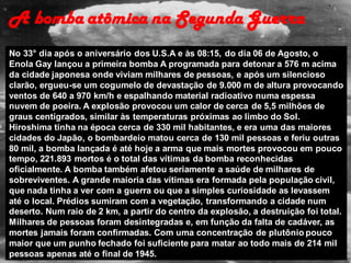 No 33° dia após o aniversário dos U.S.A e às 08:15, do dia 06 de Agosto, o
Enola Gay lançou a primeira bomba A programada para detonar a 576 m acima
da cidade japonesa onde viviam milhares de pessoas, e após um silencioso
clarão, ergueu-se um cogumelo de devastação de 9.000 m de altura provocando
ventos de 640 a 970 km/h e espalhando material radioativo numa espessa
nuvem de poeira. A explosão provocou um calor de cerca de 5,5 milhões de
graus centígrados, similar às temperaturas próximas ao limbo do Sol.
Hiroshima tinha na época cerca de 330 mil habitantes, e era uma das maiores
cidades do Japão, o bombardeio matou cerca de 130 mil pessoas e feriu outras
80 mil, a bomba lançada é até hoje a arma que mais mortes provocou em pouco
tempo, 221.893 mortos é o total das vítimas da bomba reconhecidas
oficialmente. A bomba também afetou seriamente a saúde de milhares de
sobreviventes. A grande maioria das vítimas era formada pela população civil,
que nada tinha a ver com a guerra ou que a simples curiosidade as levassem
até o local. Prédios sumiram com a vegetação, transformando a cidade num
deserto. Num raio de 2 km, a partir do centro da explosão, a destruição foi total.
Milhares de pessoas foram desintegradas e, em função da falta de cadáver, as
mortes jamais foram confirmadas. Com uma concentração de plutônio pouco
maior que um punho fechado foi suficiente para matar ao todo mais de 214 mil
pessoas apenas até o final de 1945.
A bomba atômica na Segunda Guerra
 