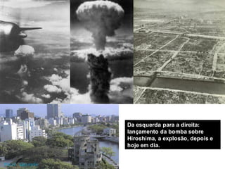Da esquerda para a direita:
lançamento da bomba sobre
Hiroshima, a explosão, depois e
hoje em dia.
 