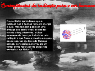 Os cientistas aprenderam que a
radiação não é apenas fonte de energia
e cura, mas também pode ser uma
ameaça aos seres vivos, se não for
tratada adequadamente. Muitos
morreram de doenças induzidas pela
radiação a que foram expostos em suas
pesquisas. Um ajudante de Thomas
Edison, por exemplo, morreu de um
tumor como resultado de exposição
excessiva aos Raios X.
Conseqüências da radiação para o ser humano
 