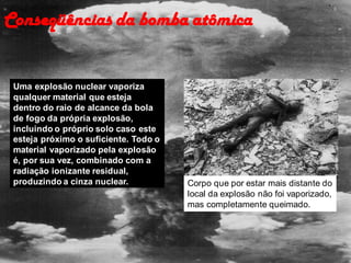 Conseqüências da bomba atômica
Uma explosão nuclear vaporiza
qualquer material que esteja
dentro do raio de alcance da bola
de fogo da própria explosão,
incluindo o próprio solo caso este
esteja próximo o suficiente. Todo o
material vaporizado pela explosão
é, por sua vez, combinado com a
radiação ionizante residual,
produzindo a cinza nuclear. Corpo que por estar mais distante do
local da explosão não foi vaporizado,
mas completamente queimado.
 