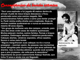 Conseqüências da bomba atômica
“Ouvi uma explosão e fui jogado 40 metros dentro do
arrozal. A pele de meus braços descascou e ficou
pendurada como uma camisa rasgada. Nós
pressionávamos folhas sobre a carne para tentar protegê-
la. Perdi minha orelha direita com a explosão. Duas de
minhas costelas quebraram-se e nunca se emendaram,
mesmo 60 anos depois.
“Um grupo de mulheres veio dos campos, urrando, para
uma das áreas onde casas de madeira queimavam.
Muitos estavam mortos, outros feridos. Pernas e braços
cortados. Estômagos abertos e intestinos pendurados.
Cabeças abertas, cérebros expostos, olhos vazados.
Nunca vi coisa mais brutal.
“Alguns mergulhavam suas cabeças no rio e nunca
emergiam – morriam assim. As pessoas nas montanhas
foram atingidas pela chuva negra e por anos sofreram de
diarréia. Isso é a bomba atômica: quando você acredita
que o pior já passou, ela volta para te assombrar”
Depoimento do jovem sobrevivente Katsuji Yoshida, que
tinha 13 anos e ainda vive em Nagasaki.
Sobrevivente da
explosão
 