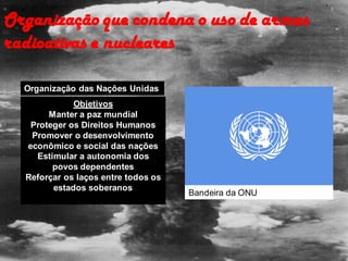 Organização que condena o uso de armas
radioativas e nucleares
Organização das Nações Unidas
Objetivos
Manter a paz mundial
Proteger os Direitos Humanos
Promover o desenvolvimento
econômico e social das nações
Estimular a autonomia dos
povos dependentes
Reforçar os laços entre todos os
estados soberanos
Bandeira da ONU
 
