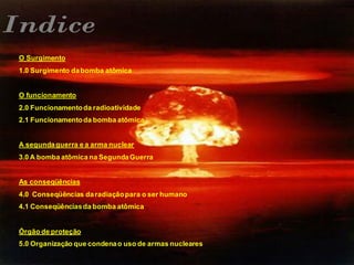 O Surgimento
1.0 Surgimento dabomba atômica
O funcionamento
2.0 Funcionamentoda radioatividade
2.1 Funcionamentoda bomba atômica
A segundaguerra e a arma nuclear
3.0 A bomba atômica na SegundaGuerra
As conseqüências
4.0 Conseqüências daradiaçãopara o ser humano
4.1 Conseqüênciasda bomba atômica
Órgão de proteção
5.0 Organização que condenao uso de armas nucleares
 