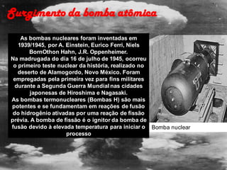 As bombas nucleares foram inventadas em
1939/1945, por A. Einstein, Eurico Ferri, Niels
BornOthon Hahn, J.R. Oppenheimer.
Na madrugada do dia 16 de julho de 1945, ocorreu
o primeiro teste nuclear da história, realizado no
deserto de Alamogordo, Novo México. Foram
empregadas pela primeira vez para fins militares
durante a Segunda Guerra Mundial nas cidades
japonesas de Hiroshima e Nagasaki.
As bombas termonucleares (Bombas H) são mais
potentes e se fundamentam em reações de fusão
do hidrogênio ativadas por uma reação de fissão
prévia. A bomba de fissão é o ignitor da bomba de
fusão devido à elevada temperatura para iniciar o
processo
Surgimento da bomba atômica
Bomba nuclear
 