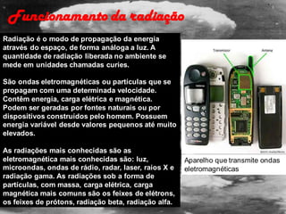 Radiação é o modo de propagação da energia
através do espaço, de forma análoga a luz. A
quantidade de radiação liberada no ambiente se
mede em unidades chamadas curies.
São ondas eletromagnéticas ou partículas que se
propagam com uma determinada velocidade.
Contêm energia, carga elétrica e magnética.
Podem ser geradas por fontes naturais ou por
dispositivos construídos pelo homem. Possuem
energia variável desde valores pequenos até muito
elevados.
As radiações mais conhecidas são as
eletromagnética mais conhecidas são: luz,
microondas, ondas de rádio, radar, laser, raios X e
radiação gama. As radiações sob a forma de
partículas, com massa, carga elétrica, carga
magnética mais comuns são os feixes de elétrons,
os feixes de prótons, radiação beta, radiação alfa.
Aparelho que transmite ondas
eletromagnéticas
Funcionamento da radiação
 