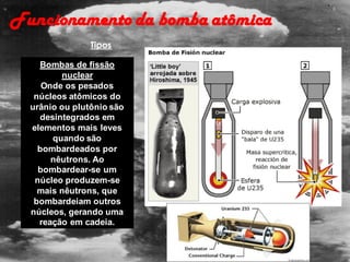 Bombas de fissão
nuclear
Onde os pesados
núcleos atômicos do
urânio ou plutônio são
desintegrados em
elementos mais leves
quando são
bombardeados por
nêutrons. Ao
bombardear-se um
núcleo produzem-se
mais nêutrons, que
bombardeiam outros
núcleos, gerando uma
reação em cadeia.
Funcionamento da bomba atômica
Tipos
 