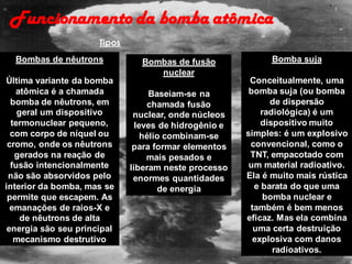 Funcionamento da bomba atômica
Bombas de nêutrons
Última variante da bomba
atômica é a chamada
bomba de nêutrons, em
geral um dispositivo
termonuclear pequeno,
com corpo de níquel ou
cromo, onde os nêutrons
gerados na reação de
fusão intencionalmente
não são absorvidos pelo
interior da bomba, mas se
permite que escapem. As
emanações de raios-X e
de nêutrons de alta
energia são seu principal
mecanismo destrutivo
Bomba suja
Conceitualmente, uma
bomba suja (ou bomba
de dispersão
radiológica) é um
dispositivo muito
simples: é um explosivo
convencional, como o
TNT, empacotado com
um material radioativo.
Ela é muito mais rústica
e barata do que uma
bomba nuclear e
também é bem menos
eficaz. Mas ela combina
uma certa destruição
explosiva com danos
radioativos.
Bombas de fusão
nuclear
Baseiam-se na
chamada fusão
nuclear, onde núcleos
leves de hidrogênio e
hélio combinam-se
para formar elementos
mais pesados e
liberam neste processo
enormes quantidades
de energia
Tipos
 