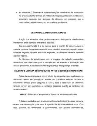    As vitaminas C, Tiamina e K sofrem alterações semelhantes às observadas
       no processamento térmico. Os radicais livres produzidos com as radiações
       provocam oxidação das gorduras do alimento, um processo que é
       responsável pelo sabor rançoso em produtos gordurosos.




                    GESTÃO DE ALIMENTOS IRRADIADOS


       A ação dos alimentos, abrangente e complexa, é de grande relevância no
intercâmbio entre os meios ambiente e orgânico.
       Sua principal função é a de carrear para o interior do corpo humano o
material nutriente de que este necessita; essa missão transportadora pode, porém,
tornar-se negativa, quando, em casos especiais, os alimentos também veiculam
agentes nocivos.
       As técnicas de esterilização com o emprego de radiação apresentam
alternativas que colaboram para a redução ou até mesmo a eliminação total
desses problemas. Consiste num método preventivo de segurança alimentar.

 SELEÇÃO E LIMPEZA DOS PRODUTOS ANTES E DEPOIS DA IRRADIAÇÃO

       Antes da sua irradiação e com o intuito de resguardar suas qualidades, os
alimentos devem ser protegidos, através de cuidadosa seleção, limpeza e
tratamento térmico prévio (segundo o caso); após a irradiação, os alimentos
também devem ser submetidos a cuidados especiais quanto as condições de
armazenamento.

       SAÚDE - Entendendo a importância do uso de alimentos confiáveis:


       A falta de cuidados com a higiene na limpeza de alimentos para consumo
ou em sua conservação pode levar à ingestão de alimentos contaminados. Com
isso, quadros de verminoses e gastrenterites, que podem manifestar-se,
 
