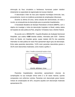 diminuição do fluxo circulatório e fenômenos hormonais podem interferir
diretamente na capacidade de regeneração da mucosa intestinal.
      A desnutrição é fator de risco para resposta imunológica diminuída, isso,
provavelmente, incorre na incidência aumentada de complicações infecciosas.
      Durante os últimos 20 anos, vários estudos têm demonstrado, em todo o
mundo, as consequências da desnutrição para os pacientes hospitalizados.
      A Sociedade Brasileira de Nutrição Pareneteral e Enteral (SBNPE), com o
objetivo de investigar o índice de desnutrição hospitalar no Brasil, coletou dados
de hospitais da rede pública do País, atingindo 12 Estados mais o Distrito Federal.

      De acordo com o IBRANUTRI - Inquérito Brasileiro de Avaliação Nutricional
Hospitalar, que avaliou 4.000 doentes adultos, internados pelo SUS - Sistema
Único de Saúde, em hospitais gerais, quase metade (48,1%) dos pacientes
internados na rede pública de nosso País apresentam algum grau de desnutrição.
Entre estes pacientes desnutridos, 12,6% eram pacientes desnutridos graves e
35,5% eram desnutridos moderados, como mostra o gráfico 1.




      Pacientes    hospitalizados    desnutridos    apresentaram     chances     de
complicações na sua evolução clínica entre 2 e 20 vezes maiores, quando
comparados com enfermos nutridos. Pacientes com desnutrição grave tiveram
índices de complicações de 42%, enquanto aqueles com desnutrição moderada
apresentaram 9%.
 