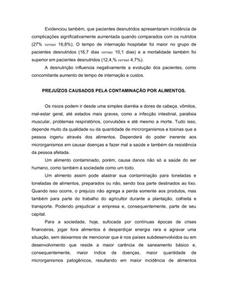 Evidenciou também, que pacientes desnutridos apresentaram incidência de
complicações significativamente aumentada quando comparados com os nutridos
(27% versus 16,8%). O tempo de internação hospitalar foi maior no grupo de
pacientes desnutridos (16,7 dias versus 10,1 dias) e a mortalidade também foi
superior em pacientes desnutridos (12,4,% versus 4,7%).
       A desnutrição influencia negativamente a evolução dos pacientes, como
concomitante aumento de tempo de internação e custos.


     PREJUÍZOS CAUSADOS PELA CONTAMINAÇÃO POR ALIMENTOS.


       Os riscos podem ir desde uma simples diarréia a dores de cabeça, vômitos,
mal-estar geral, até estados mais graves, como a infecção intestinal, paralisia
muscular, problemas respiratórios, convulsões e até mesmo a morte. Tudo isso,
depende muito da qualidade ou da quantidade de mircrorganismos e toxinas que a
pessoa ingeriu através dos alimentos. Dependerá do poder inerente aos
microrganismos em causar doenças e fazer mal a saúde e também da resistência
da pessoa afetada.
       Um alimento contaminado, porém, causa danos não só a saúde do ser
humano, como também á sociedade como um todo.
       Um alimento assim pode alastrar sua contaminação para toneladas e
toneladas de alimentos, preparados ou não, sendo boa parte destinados ao lixo.
Quando isso ocorre, o prejuízo não agrega a perda somente aos produtos, mas
também para parte do trabalho do agricultor durante a plantação, colheita e
transporte. Podendo prejudicar a empresa e, consequentemente, parte de seu
capital.
       Para a sociedade, hoje, sufocada por contínuas épocas de crises
financeiras, jogar fora alimentos é desperdiçar energia rara e agravar uma
situação, sem deixarmos de mencionar que é nos países subdesenvolvidos ou em
desenvolvimento que reside a maior carência de saneamento básico e,
consequentemente,     maior   índice   de   doenças,      maior   quantidade   de
microrganismos patogênicos, resultando em maior incidência de alimentos
 