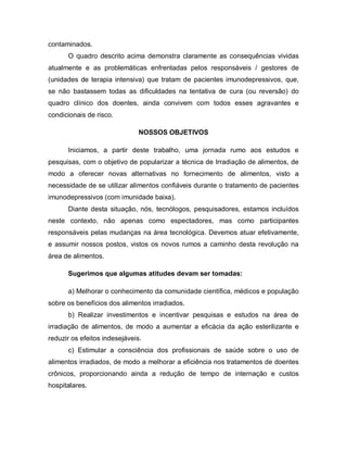 contaminados.
      O quadro descrito acima demonstra claramente as consequências vividas
atualmente e as problemáticas enfrentadas pelos responsáveis / gestores de
(unidades de terapia intensiva) que tratam de pacientes imunodepressivos, que,
se não bastassem todas as dificuldades na tentativa de cura (ou reversão) do
quadro clínico dos doentes, ainda convivem com todos esses agravantes e
condicionais de risco.

                               NOSSOS OBJETIVOS

      Iniciamos, a partir deste trabalho, uma jornada rumo aos estudos e
pesquisas, com o objetivo de popularizar a técnica de Irradiação de alimentos, de
modo a oferecer novas alternativas no fornecimento de alimentos, visto a
necessidade de se utilizar alimentos confiáveis durante o tratamento de pacientes
imunodepressivos (com imunidade baixa).
      Diante desta situação, nós, tecnólogos, pesquisadores, estamos incluídos
neste contexto, não apenas como espectadores, mas como participantes
responsáveis pelas mudanças na área tecnológica. Devemos atuar efetivamente,
e assumir nossos postos, vistos os novos rumos a caminho desta revolução na
área de alimentos.

      Sugerimos que algumas atitudes devam ser tomadas:

      a) Melhorar o conhecimento da comunidade científica, médicos e população
sobre os benefícios dos alimentos irradiados.
      b) Realizar investimentos e incentivar pesquisas e estudos na área de
irradiação de alimentos, de modo a aumentar a eficácia da ação esterilizante e
reduzir os efeitos indesejáveis.
      c) Estimular a consciência dos profissionais de saúde sobre o uso de
alimentos irradiados, de modo a melhorar a eficiência nos tratamentos de doentes
crônicos, proporcionando ainda a redução de tempo de internação e custos
hospitalares.
 