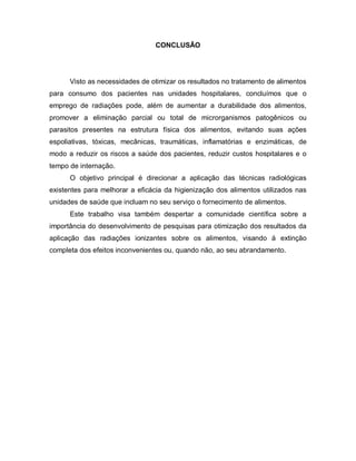 CONCLUSÃO




      Visto as necessidades de otimizar os resultados no tratamento de alimentos
para consumo dos pacientes nas unidades hospitalares, concluímos que o
emprego de radiações pode, além de aumentar a durabilidade dos alimentos,
promover a eliminação parcial ou total de microrganismos patogênicos ou
parasitos presentes na estrutura física dos alimentos, evitando suas ações
espoliativas, tóxicas, mecânicas, traumáticas, inflamatórias e enzimáticas, de
modo a reduzir os riscos a saúde dos pacientes, reduzir custos hospitalares e o
tempo de internação.
      O objetivo principal é direcionar a aplicação das técnicas radiológicas
existentes para melhorar a eficácia da higienização dos alimentos utilizados nas
unidades de saúde que incluam no seu serviço o fornecimento de alimentos.
      Este trabalho visa também despertar a comunidade científica sobre a
importância do desenvolvimento de pesquisas para otimização dos resultados da
aplicação das radiações ionizantes sobre os alimentos, visando á extinção
completa dos efeitos inconvenientes ou, quando não, ao seu abrandamento.
 