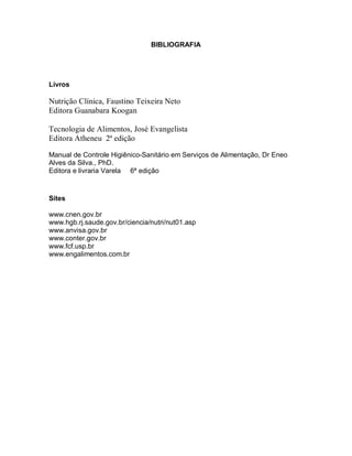 BIBLIOGRAFIA




Livros

Nutrição Clínica, Faustino Teixeira Neto
Editora Guanabara Koogan

Tecnologia de Alimentos, José Evangelista
Editora Atheneu 2ª edição

Manual de Controle Higiênico-Sanitário em Serviços de Alimentação, Dr Eneo
Alves da Silva., PhD.
Editora e livraria Varela 6ª edição



Sites

www.cnen.gov.br
www.hgb.rj.saude.gov.br/ciencia/nutri/nut01.asp
www.anvisa.gov.br
www.conter.gov.br
www.fcf.usp.br
www.engalimentos.com.br
 