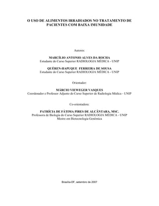 O USO DE ALIMENTOS IRRADIADOS NO TRATAMENTO DE
         PACIENTES COM BAIXA IMUNIDADE




                                   Autores:

               MARCÍLIO ANTONIO ALVES DA ROCHA
         Estudante do Curso Superior RADIOLOGIA MÉDICA - UNIP

              QUÉREN-HAPUQUE FERREIRA DE SOUSA
         Estudante do Curso Superior RADIOLOGIA MÉDICA - UNIP


                                 Orientador:

                     MÁRCIO VIEWEGER VASQUES
Coordenador e Professor Adjunto do Curso Superior de Radiologia Médica - UNIP


                               Co-orientadora:

         PATRÍCIA DE FÁTIMA PIRES DE ALCÂNTARA, MSC.
   Professora de Biologia do Curso Superior RADIOLOGIA MÉDICA - UNIP
                      Mestre em Biotecnologia Genômica




                         Brasília-DF, setembro de 2007
 