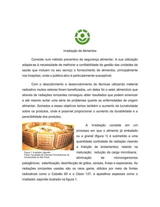 Irradiação de Alimentos

        Consiste num método preventivo de segurança alimentar. A sua utilização
adapta-se à necessidade de melhorar a confiabilidade da gestão das unidades de
saúde que incluam no seu serviço o fornecimento de alimentos, principalmente
nos hospitais, onde o público-alvo é particularmente susceptível.

        Com o descobrimento e desenvolvimento de técnicas utilizando material
radioativo muitos setores foram beneficiados, um deles foi o setor alimentício que
através de radiações ionizantes conseguiu obter resultados que podem amenizar
e até mesmo evitar uma série de problemas quanto as enfermidades de origem
alimentar. Somados a esses objetivos temos também o aumento da lucratividade
sobre os produtos, onde é possível proporcionar o aumento da durabilidade e a
perecibilidade dos produtos.

                                                       A      Irradiação   consiste   em   um
                                                 processo em que o alimento já embalado
                                                 ou a granel (figura 1) é submetido a uma
                                                 quantidade controlada de radiação visando
                                                 a Inibição de brotamentos; retardo na
 Figura 1: Irradiador Japonês                    maturação; redução da carga microbiana;
 Fonte: Faculdade de Ciências Farmacêuticas da
 Universidade de São Paulo                       eliminação         de       microorganismos
patogênicos; esterilização; desinfecção de grãos, cereais, frutas e especiarias. As
radiações ionizantes usadas são os raios gama, obtidos por meio de fontes
radioativas como o Cobalto 60 e o Césio 137, e aparelhos especiais como o
irradiador Japonês ilustrado na figura 1.
 