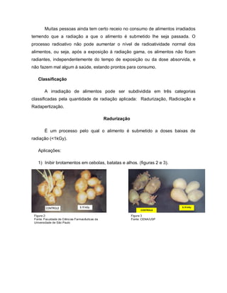 Muitas pessoas ainda tem certo receio no consumo de alimentos irradiados
temendo que a radiação a que o alimento é submetido lhe seja passada. O
processo radioativo não pode aumentar o nível de radioatividade normal dos
alimentos, ou seja, após a exposição á radiação gama, os alimentos não ficam
radiantes, independentemente do tempo de exposição ou da dose absorvida, e
não fazem mal algum á saúde, estando prontos para consumo.

   Classificação

        A irradiação de alimentos pode ser subdividida em três categorias
classificadas pela quantidade de radiação aplicada: Radurização, Radiciação e
Radapertização.

                                                 Radurização

        É um processo pelo qual o alimento é submetido a doses baixas de
radiação (<1kGy).

   Aplicações:

   1) Inibir brotamentos em cebolas, batatas e alhos. (figuras 2 e 3).




 Figura 2:                                                     Figura 3
 Fonte: Faculdade de Ciências Farmacêuticas da                 Fonte: CENA/USP
 Universidade de São Paulo
 