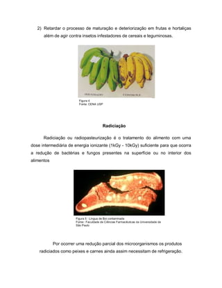 2) Retardar o processo de maturação e deteriorização em frutas e hortaliças
      além de agir contra insetos infestadores de cereais e leguminosas.

                    Figura 4




                               Figura 4
                               Fonte: CENA USP




                                              Radiciação

      Radiciação ou radiopasteurização é o tratamento do alimento com uma
dose intermediária de energia ionizante (1kGy - 10kGy) suficiente para que ocorra
a redução de bactérias e fungos presentes na superfície ou no interior dos
alimentos




                           Figura 5 : Língua de Boi contaminada
                           Fonte:: Faculdade de Ciências Farmacêuticas da Universidade de
                           São Paulo




            Por ocorrer uma redução parcial dos microorganismos os produtos
    radiciados como peixes e carnes ainda assim necessitam de refrigeração.
 