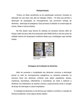 Radapertização

       Produz um efeito semelhante ao da esterilização comercial. Consiste na
aplicação de uma dose mais alta de radiação (10kGy – 45 kGy) que permite a
destruição de populações de microrganismos que promovem estrago de
alimentos, destruição de patógenos. Esse processo é utilizado na conservação de
carnes, dietas e outros produtos.

       Na foto abaixo essa técnica foi utilizada em produtos cárneos (filés de
frango e peito de peru) eles fora produzidos pela NASA (EUA) e não tem prazo de
validade mesmo em temperatura ambiente desde que a embalagem seja mantida
intacta.




                              Figura 6: Frango irradiado
                              Fonte: CNEN




                       Vantagens da Irradiação de alimentos


       Além de aumentar a durabilidade dos alimentos, promove a eliminação
parcial ou total de microrganismos patogênicos ou parasitos presentes na
estrutura física dos alimentos, evitando suas ações espoliativas, tóxicas,
mecânicas, traumáticas, inflamatórias e enzimáticas, de modo a melhorar a
eficiência nos tratamentos de doentes crônicos, proporcionando ainda a redução
de tempo de internação e custos hospitalares.

   A irradiação de alimentos é uma técnica que viabiliza o controle e a redução de
diversos problemas. Como alguns abaixo sitados:
 