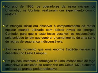 No ano de 1986, os operadores da usina nuclear de
Chernobyl, na Ucrânia, realizaram um experimento com o
reator 4.
A intenção inicial era observar o comportamento do reator
nuclear quando utilizado com baixos níveis de energia.
Contudo, para que o teste fosse possível, os responsáveis
pela unidade teriam que quebrar o cumprimento de uma série
de regras de segurança indispensáveis.
Foi nesse momento que uma enorme tragédia nuclear se
desenhou no Leste Europeu.
Em poucos instantes a formação de uma imensa bola de fogo
anunciava a explosão do reator rico em Césio-137, elemento
químico de grande poder radioativo.
 