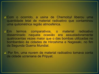 Com o ocorrido, a usina de Chernobyl liberou uma
quantidade letal de material radioativo que contaminou
uma quilométrica região atmosférica.
Em termos comparativos, o material radioativo
disseminado naquela ocasião era assustadoramente
quatrocentas vezes maior que o das bombas utilizadas no
bombardeio às cidades de Hiroshima e Nagasaki, no fim
da Segunda Guerra Mundial.
Por fim, uma nuvem de material radioativo tomava conta
da cidade ucraniana de Pripyat.
 
