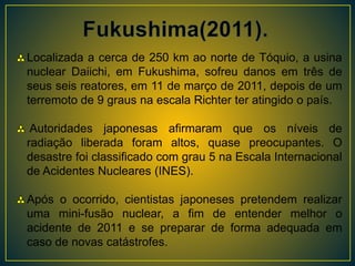 Localizada a cerca de 250 km ao norte de Tóquio, a usina
nuclear Daiichi, em Fukushima, sofreu danos em três de
seus seis reatores, em 11 de março de 2011, depois de um
terremoto de 9 graus na escala Richter ter atingido o país.
Autoridades japonesas afirmaram que os níveis de
radiação liberada foram altos, quase preocupantes. O
desastre foi classificado com grau 5 na Escala Internacional
de Acidentes Nucleares (INES).
Após o ocorrido, cientistas japoneses pretendem realizar
uma mini-fusão nuclear, a fim de entender melhor o
acidente de 2011 e se preparar de forma adequada em
caso de novas catástrofes.
 